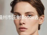 福州市注射Botox去除眼部皱纹医院排行榜前十强大展示-福州市注射Botox去除眼部皱纹整形医院