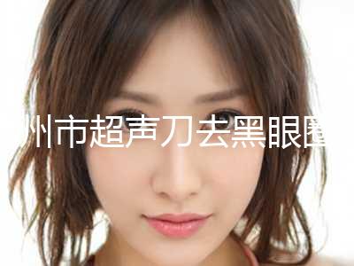 惠州市超声刀去黑眼圈2023价格表优惠来袭(近6个月均价为：3830元)
