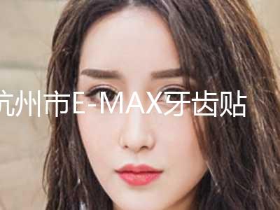 杭州市E-MAX牙齿贴面2024价格表（费用）免费咨询-杭州市E-MAX牙齿贴面价格