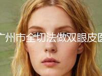 广州市全切法做双眼皮医生排名top10强实力口碑推荐-广州市全切法做双眼皮医生