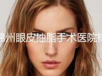 锦州眼皮抽脂手术医院排行榜top10强震撼发布！锦州郭永学医疗美容诊所深挖口碑、实力对比