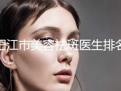 阳江市美容祛斑医生排名综合技术发布-阳江市美容祛斑整形医生