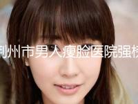荆州市男人瘦脸医院强榜前10名新版一览-荆州亚太医疗整形诊所口碑热评
