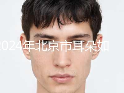 2024年北京市耳朵如何整形价位表2024版医生公示（北京市耳朵如何整形术要多少钱才行）