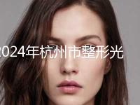 2024年杭州市整形光纤瘦脸整形医院在榜清单供你参考