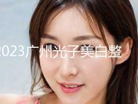 2023广州光子美白整形医院排名前十位口碑安利！广州紫馨美容医院案例一览