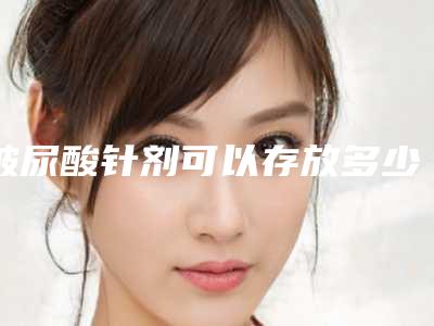 玻尿酸针剂可以存放多少年_玻尿酸针剂一次可以打几次