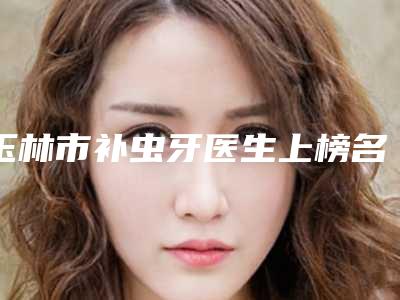 玉林市补虫牙医生上榜名单前十佳全新资料-玉林市补虫牙口腔医生