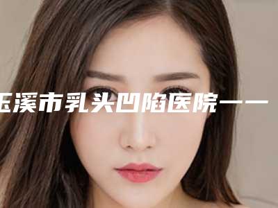 玉溪市乳头凹陷医院一一盘点-玉溪吴氏嘉美医疗美容诊所看谁更胜一筹