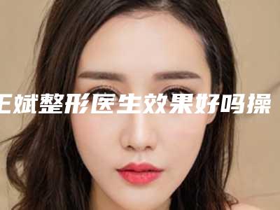 王斌整形医生效果好吗操作细节、擅长技术、价格表分享