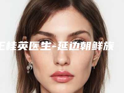 王桂英医生-延边朝鲜族自治州王桂英医生隆鼻骨粉取出术立机构医生常驻榜单