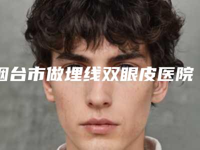 烟台市做埋线双眼皮医院价格一览表-烟台市做埋线双眼皮手术价格大约是多少