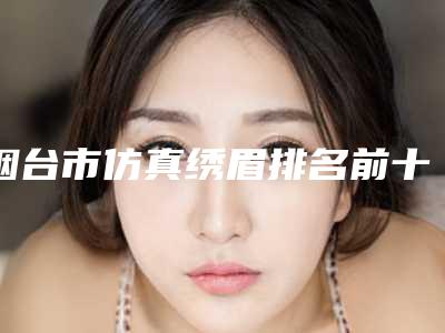 烟台市仿真绣眉排名前十位名单揭晓(烟台市仿真绣眉整形医院)