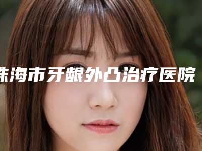 珠海市牙龈外凸治疗医院在榜名单技术实力前5强(珠海市牙龈外凸治疗口腔医院网友力推)