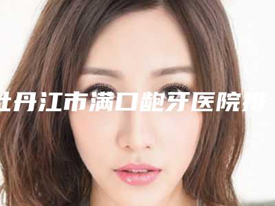 牡丹江市满口龅牙医院排名前10名权威上线（黑龙江牡丹江张月鹏口腔科诊所揭晓实力高低）