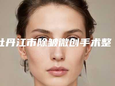 牡丹江市除皱微创手术整形医院(牡丹江王海燕医疗美容门诊部等口碑实力-价格表)