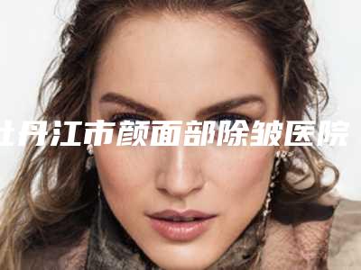 牡丹江市颜面部除皱医院口碑排名前十位哪些技术强-排名靠前牡丹江市整形医院