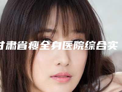 甘肃省瘦全身医院综合实力十强口碑排行新版一览(甘肃省瘦全身整形医院)