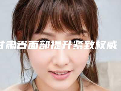 甘肃省面部提升紧致权威医院推荐：面部提升紧致医院前30名哪里好