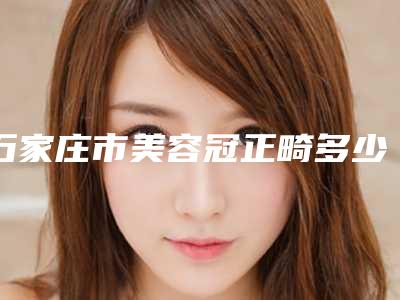 石家庄市美容冠正畸多少钱-石家庄市美容冠正畸医院在榜名单top10强超全评测