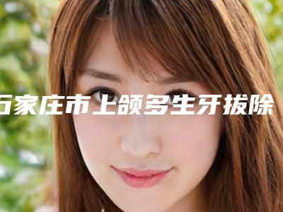 石家庄市上颌多生牙拔除术价格(收费标准)手术项目-石家庄市上颌多生牙拔除术价格