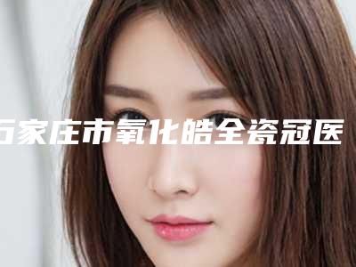 石家庄市氧化皓全瓷冠医生上榜清单网友点评:赞口不绝-石家庄市氧化皓全瓷冠口腔医生