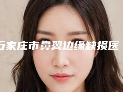 石家庄市鼻翼边缘缺损医院-石家庄市鼻翼边缘缺损医院在榜清单top10强名单新版发布