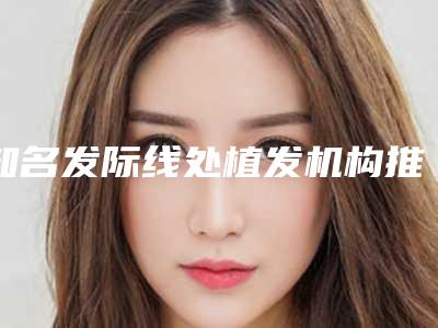 知名发际线处植发机构推荐：发际线处植发医院前30正式公布