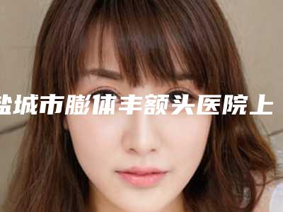 盐城市膨体丰额头医院上榜名单前七口碑相传-盐城市膨体丰额头整形医院
