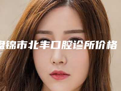 盘锦市北丰口腔诊所价格表(费用)新出炉-附牙槽骨内侧凸起矫正案例