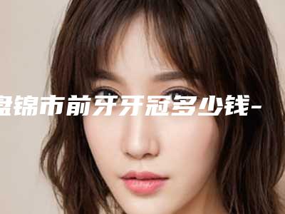 盘锦市前牙牙冠多少钱-盘锦市前牙牙冠医院排行榜top10口碑擅长评测