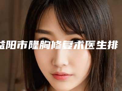 益阳市隆胸修复术医生排名十强对外公布-益阳市隆胸修复术整形医生