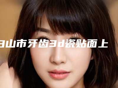 白山市牙齿3d瓷贴面上榜清单十强口碑评测-白山市牙齿3d瓷贴面口腔医生