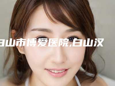 白山市博爱医院,白山汉诚医疗整形门诊部口碑严选都是实力派