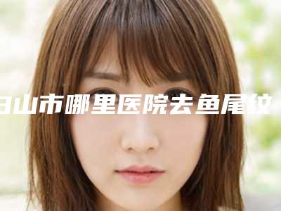白山市哪里医院去鱼尾纹好-白山煜颜医疗美容诊所价格不贵口碑好