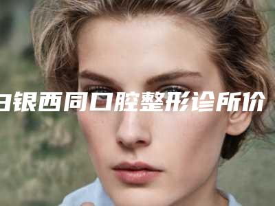 白银西同口腔整形诊所价格(收费标准)鉴赏