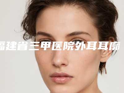 福建省三甲医院外耳耳廓畸形推荐：外耳耳廓畸形医院前20名深得网友心
