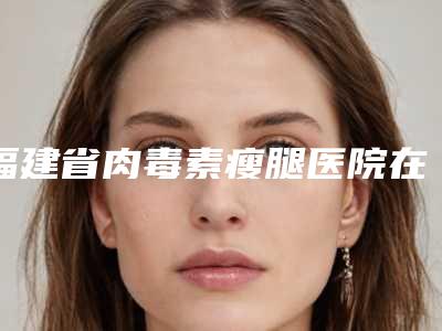福建省肉毒素瘦腿医院在榜名单快速查看-排名排前福建省整形医院