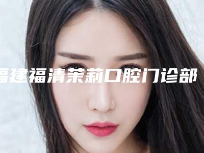 福建福清茉莉口腔门诊部好吗-价格(价目)高调曝光2025