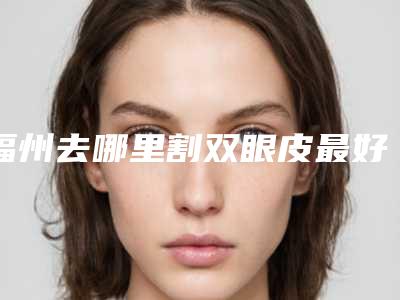 福州去哪里割双眼皮最好 整形医院(割双眼皮福州三甲医院)