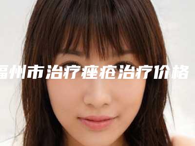 福州市治疗痤疮治疗价格(价目)表近期更新上线-福州市治疗痤疮治疗医院要花多少价格