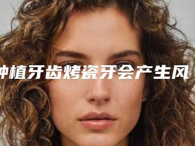 种植牙齿烤瓷牙会产生风险吗_种植牙齿烤瓷牙有风险吗能避免吗