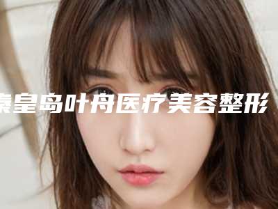 秦皇岛叶舟医疗美容整形医院价格(价目)表手术一览附溶脂线减肥案例