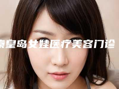 秦皇岛女娃医疗美容门诊部价格(价目)表2025版附激光淡斑案例
