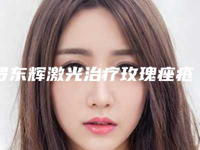 罗东辉激光治疗玫瑰痤疮手术会对身体造成伤害吗