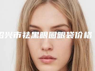 绍兴市祛黑眼圈眼袋价格表新预览-绍兴市祛黑眼圈眼袋费用详解