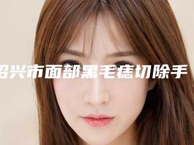 绍兴市面部黑毛痣切除手术价格(价目)有名发布(近6个月均价为:2957元)