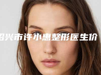 绍兴市许小惠整形医生价格表(费用)有名项目发布