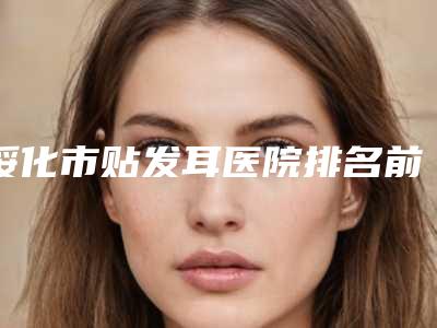 绥化市贴发耳医院排名前十名单出炉-绥化市贴发耳整形医院