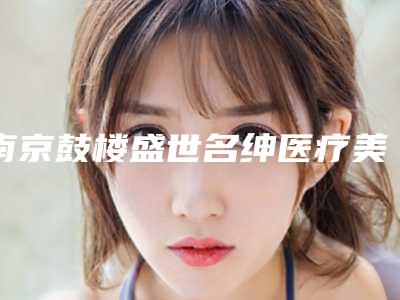 南京鼓楼盛世名绅医疗美容诊所:专业团队与优质服务解析